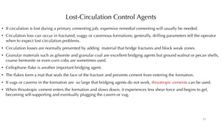 Lost-Circulation Control Agents
• If circulation is lost during a primary cementing job, expensive remedial cementing will usually be needed.
• Circulation loss can occur in fractured, vuggy or cavernous formations; generally, drilling parameters tell the operator
when to expect lost circulation problems.
• Circulation losses are normally prevented by adding material that bridge fractures and block weak zones.
• Granular materials such as gilsonite and granular coal are excellent bridging agents but ground walnut or pecan shells,
coarse bentonite or even corn cobs are sometimes used.
• Cellophane flake is another important bridging agent.
• The flakes form a mat that seals the face of the fracture and prevents cement from entering the formation.
• If vugs or caverns in the formation are so large that bridging agents do not work, thixotropic cements can be used.
• When thixotropic cement enters the formation and slows down, it experiences less shear force and begins to gel,
becoming self-supporting and eventually plugging the cavern or vug.
27
 