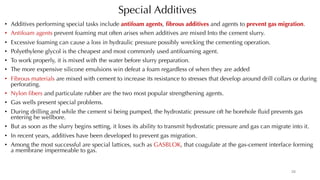 Special Additives
• Additives performing special tasks include antifoam agents, fibrous additives and agents to prevent gas migration.
• Antifoam agents prevent foaming mat often arises when additives are mixed Into the cement slurry.
• Excessive foaming can cause a loss in hydraulic pressure possibly wrecking the cementing operation.
• Polyethylene glycol is the cheapest and most commonly used antifoaming agent.
• To work properly, it is mixed with the water before slurry preparation.
• The more expensive silicone emulsions win defeat a foam regardless of when they are added
• Fibrous materials are mixed with cement to increase its resistance to stresses that develop around drill collars or during
perforating.
• Nylon fibers and particulate rubber are the two most popular strengthening agents.
• Gas wells present special problems.
• During drilling and while the cement si being pumped, the hydrostatic pressure oft he borehole fluid prevents gas
entering he wellbore.
• But as soon as the slurry begins setting, it loses its ability to transmit hydrostatic pressure and gas can migrate into it.
• In recent years, additives have been developed to prevent gas migration.
• Among the most successful are special lattices, such as GASBLOK, that coagulate at the gas-cement interface forming
a membrane impermeable to gas.
28
 
