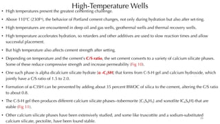 High-Temperature Wells
• High temperatures present the greatest cementing challenge.
• Above 110°C (230Fo), the behavior of Portland cement changes, not only during hydration but also after set-ting.
• High temperatures are encountered in deep oil and gas wells, geothermal wells and thermal recovery wells.
• High temperature accelerates hydration, so retarders and other additives are used to slow reaction times and allow
successful placement.
• But high temperature also affects cement strength after setting.
• Depending on temperature and the cement's C/S ratio, the set cement converts to a variety of calcium silicate phases.
Some of these reduce compressive strength and increase permeability (Fig 10).
• One such phase is alpha dicalcium silicate hydrate [⍺ -C2SH] that forms from C-S-H gel and calcium hydroxide, which
jointly have a C/S ratio of 1.5 to 2.0.
• Formation of ⍺-C3SH can be prevented by adding about 35 percent BWOC of silica to the cement, altering the C/S ratio
to about 0.8.
• The C-S-H gel then produces different calcium silicate phases--tobermorite [C5S6H5] and xonotlite IC6S6H]-that are
stable (Fig 11).
• Other calcium silicate phases have been extensively studied, and some like truscottite and a sodium-substituted
calcium silicate, pectolite, have been found stable.
29
 