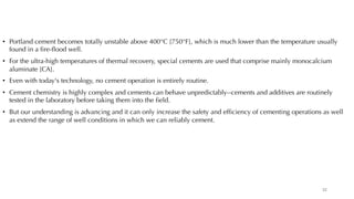 • Portland cement becomes totally unstable above 400°C [750°F], which is much lower than the temperature usually
found in a fire-flood well.
• For the ultra-high temperatures of thermal recovery, special cements are used that comprise mainly monocalcium
aluminate [CA].
• Even with today's technology, no cement operation is entirely routine.
• Cement chemistry is highly complex and cements can behave unpredictably--cements and additives are routinely
tested in the laboratory before taking them into the field.
• But our understanding is advancing and it can only increase the safety and efficiency of cementing operations as well
as extend the range of well conditions in which we can reliably cement.
32
 
