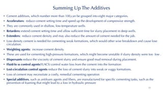 Summing Up The Additives
• Cement additives, which number more than 100,can be grouped into eight major categories.
• Accelerators: reduce cement setting time and speed up the development of compressive strength.
• They are commonly used in shallow, low-temperature wells.
• Retarders: extend cement setting time and allow sufficient time for slurry placement in deep wells.
• Extenders: reduce cement density and may also reduce the amount of cement needed for the job.
• Low-density cement is needed for cementing weak formations, which would other wise breakdown and cause lose
circulation.
• Weighting agents: increase cement density.
• These are used for cementing high-pressure formations, which might become unstable if slurry density were too low .
• Dispersants reduce the viscosity of cement slurry and ensure good mud removal during placement.
• Fluid-lo ss control agents(FLACS) control water loss from the cement into the formation
• Lost-circulation control agents reduce the loss of cement slurry into weak or vuggy formations.
• Loss of cement may necessitate a costly, remedial cementing operation
• Special additives, such as antifoam agents and fibers, are manufactured for specific cementing tasks, such as the
prevention of foaming that might lead to a loss in hydraulic pressure
33
 