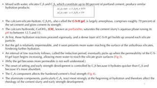 • Mixed with water, silicates C3S and C2S, which constitute up to 80 percent of portland cement, produce similar
hydration products:
• The calcium-silicate-hydrate, C3S2H3, also called the C-S-H gel, is largely amorphous, comprises roughly 70 percent of
the set cement and gives cement its strength.
• The calcium hydroxide, Ca(OH)2 [CH], known as portlandite, saturates the cement slurry's aqueous phase raising its
pH to between 12.5 and 13.
• At first, these hydration reactions proceed vigorously, and a dense layer of C-S-H gel builds up around each silicate
particle.
• But the gel is relatively impermeable, and it soon prevents more water reaching the surface of the anhydrous silicates,
hindering further hydration.
• An interval of low reactivity follows, called the induction period, eventually picks up when the permeability of the C-S-
H gel layer begins increasing, allowing more water to reach the silicate grain surfaces (Fig 3).
• (Why the gel becomes more permeable is not well understood.)
• The onset of setting and early strength development is controlled by C3S because it hydrates quicker than C2S and
because it's more abundant.
• The C3A component affects the hardened cement's final strength (Fig 4).
• The aluminate components, particularly C3A, react most strongly at the beginning of hydration and therefore affect the
rheology of the cement slurry and early strength development.
7
 