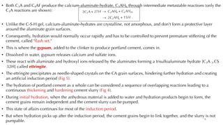 • Both C3A and C4AF produce the calcium-aluminate-hydrate, C3AH6 through intermediate metastable reactions (only the
C3A reactions are shown):
• Unlike the C-S-H gel, calcium-aluminate-hydrates are crystalline, not amorphous, and don't form a protective layer
around the aluminate grain surfaces.
• Consequently, hydration would normally occur rapidly and has to be controlled to prevent premature stiffening of the
cement, called "flash set."
• This is where the gypsum, added to the clinker to produce portland cement, comes in.
• Dissolved in water, gypsum releases calcium and sulfate ions.
• These react with aluminate and hydroxyl ions released by the aluminates forming a trisulfoaluminate hydrate [C3A 3.CS
.32H] called ettringite.
• The ettringite precipitates as needle-shaped crystals on the CA grain surfaces, hindering further hydration and creating
an artificial induction period (Fig 5).
• The hydration of portland cement as a whole can be considered a sequence of overlapping reactions leading to a
continuous thickening and hardening cement slurry (Fig 4).
• During initial hydration, when the anhydrous material is added to water and hydration products begin to form, the
cement grains remain independent and the cement slurry can be pumped.
• This state of affairs continues for most of the induction period.
• But when hydration picks up after the induction period, the cement grains begin to link together, and the slurry is not
pumpable. 8
 