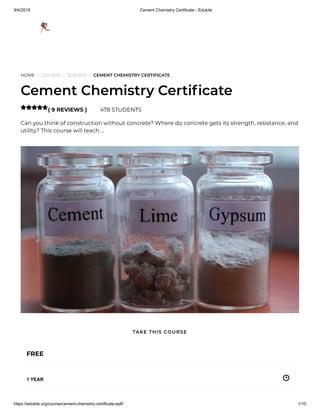 9/4/2019 Cement Chemistry Certificate - Edukite
https://edukite.org/course/cement-chemistry-certificate-epfl/ 1/10
HOME / COURSE / SCIENCE / CEMENT CHEMISTRY CERTIFICATE
Cement Chemistry Certi cate
( 9 REVIEWS ) 478 STUDENTS
Can you think of construction without concrete? Where do concrete gets its strength, resistance, and
utility? This course will teach …

FREE
1 YEAR
TAKE THIS COURSE
 