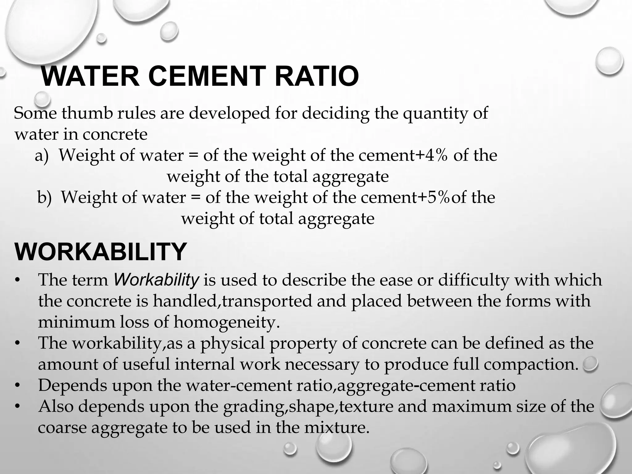 WATER CEMENT RATIO
Some thumb rules are developed for deciding the quantity of
water in concrete
a) Weight of water = of the weight of the cement+4% of the
weight of the total aggregate
b) Weight of water = of the weight of the cement+5%of the
weight of total aggregate
WORKABILITY
• The term Workability is used to describe the ease or difficulty with which
the concrete is handled,transported and placed between the forms with
minimum loss of homogeneity.
• The workability,as a physical property of concrete can be defined as the
amount of useful internal work necessary to produce full compaction.
• Depends upon the water-cement ratio,aggregate-cement ratio
• Also depends upon the grading,shape,texture and maximum size of the
coarse aggregate to be used in the mixture.
 