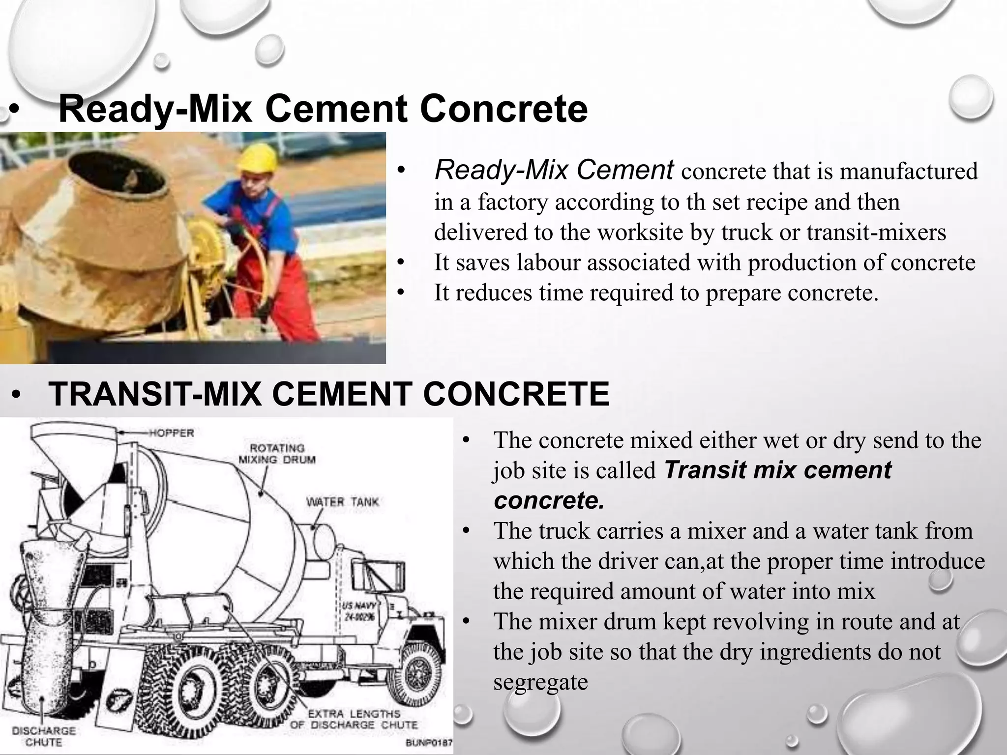 • Ready-Mix Cement Concrete
• Ready-Mix Cement concrete that is manufactured
in a factory according to th set recipe and then
delivered to the worksite by truck or transit-mixers
• It saves labour associated with production of concrete
• It reduces time required to prepare concrete.
• TRANSIT-MIX CEMENT CONCRETE
• The concrete mixed either wet or dry send to the
job site is called Transit mix cement
concrete.
• The truck carries a mixer and a water tank from
which the driver can,at the proper time introduce
the required amount of water into mix
• The mixer drum kept revolving in route and at
the job site so that the dry ingredients do not
segregate
 