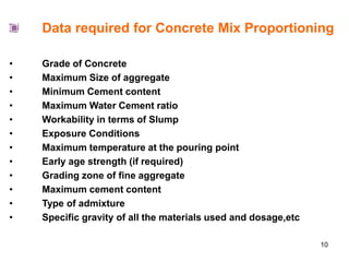 10
Data required for Concrete Mix Proportioning
• Grade of Concrete
• Maximum Size of aggregate
• Minimum Cement content
• Maximum Water Cement ratio
• Workability in terms of Slump
• Exposure Conditions
• Maximum temperature at the pouring point
• Early age strength (if required)
• Grading zone of fine aggregate
• Maximum cement content
• Type of admixture
• Specific gravity of all the materials used and dosage,etc
 