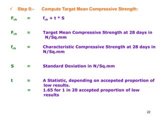 22
 Step II:- Compute Target Mean Compressive Strength:
Fck = fck + t * S
Fck = Target Mean Compressive Strength at 28 days in
N/Sq.mm
fck = Characteristic Compressive Strength at 28 days in
N/Sq.mm
S = Standard Deviation in N/Sq.mm
t = A Statistic, depending on accepeted proportion of
low results.
= 1.65 for 1 in 20 accepted proportion of low
results
 
