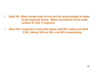 35
 Step VII:- Make slump trials to find out the actual weight of water
to get required slump. Make corrections to the water
content & %FA, if required.
 Step VIII:- Compute 2 more trial mixes with W/C ratios as 0.40 &
0.50, taking %FA as 34% and 38% respectively.
 
