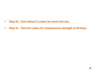 38
 Step IX:- Cast atleast 3 cubes for each trial mix.
 Step X:- Test the cubes for compressive strength at 28 days.
 