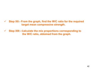42
 Step XII:- From the graph, find the W/C ratio for the required
target mean compressive strength.
 Step XIII:- Calculate the mix proportions corresponding to
the W/C ratio, obtained from the graph.
 