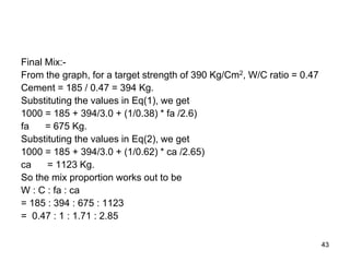 43
Final Mix:-
From the graph, for a target strength of 390 Kg/Cm2, W/C ratio = 0.47
Cement = 185 / 0.47 = 394 Kg.
Substituting the values in Eq(1), we get
1000 = 185 + 394/3.0 + (1/0.38) * fa /2.6)
fa = 675 Kg.
Substituting the values in Eq(2), we get
1000 = 185 + 394/3.0 + (1/0.62) * ca /2.65)
ca = 1123 Kg.
So the mix proportion works out to be
W : C : fa : ca
= 185 : 394 : 675 : 1123
= 0.47 : 1 : 1.71 : 2.85
 