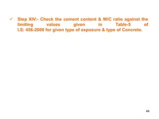 44
 Step XIV:- Check the cement content & W/C ratio against the
limiting values given in Table-5 of
I.S: 456-2000 for given type of exposure & type of Concrete.
 