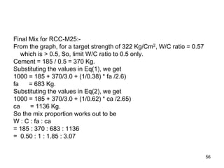 56
Final Mix for RCC-M25:-
From the graph, for a target strength of 322 Kg/Cm2, W/C ratio = 0.57
which is > 0.5, So, limit W/C ratio to 0.5 only.
Cement = 185 / 0.5 = 370 Kg.
Substituting the values in Eq(1), we get
1000 = 185 + 370/3.0 + (1/0.38) * fa /2.6)
fa = 683 Kg.
Substituting the values in Eq(2), we get
1000 = 185 + 370/3.0 + (1/0.62) * ca /2.65)
ca = 1136 Kg.
So the mix proportion works out to be
W : C : fa : ca
= 185 : 370 : 683 : 1136
= 0.50 : 1 : 1.85 : 3.07
 