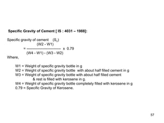 57
Specific Gravity of Cement [ IS : 4031 – 1988]:
Specific gravity of cement (Sc)
(W2 - W1)
= ---------------------------- x 0.79
(W4 - W1) - (W3 - W2)
Where,
W1 = Weight of specific gravity bottle in g
W2 = Weight of specific gravity bottle with about half filled cement in g
W3 = Weight of specific gravity bottle with about half filled cement
& rest is filled with kerosene in g.
W4 = Weight of specific gravity bottle completely filled with kerosene in g
0.79 = Specific Gravity of Kerosene.
 
