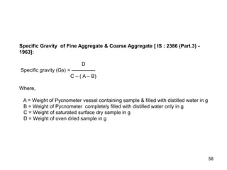 58
Specific Gravity of Fine Aggregate & Coarse Aggregate [ IS : 2386 (Part.3) -
1963]:
D
Specific gravity (Gs) = --------------
C – ( A – B)
Where,
A = Weight of Pycnometer vessel containing sample & filled with distilled water in g
B = Weight of Pycnometer completely filled with distilled water only in g
C = Weight of saturated surface dry sample in g
D = Weight of oven dried sample in g
 