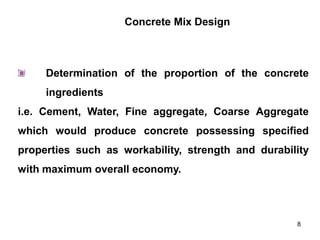 8
Determination of the proportion of the concrete
ingredients
i.e. Cement, Water, Fine aggregate, Coarse Aggregate
which would produce concrete possessing specified
properties such as workability, strength and durability
with maximum overall economy.
Concrete Mix Design
 