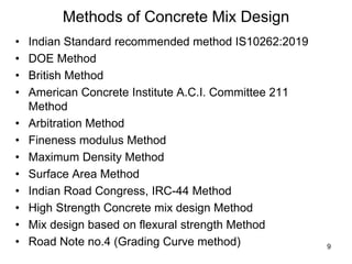 9
Methods of Concrete Mix Design
• Indian Standard recommended method IS10262:2019
• DOE Method
• British Method
• American Concrete Institute A.C.I. Committee 211
Method
• Arbitration Method
• Fineness modulus Method
• Maximum Density Method
• Surface Area Method
• Indian Road Congress, IRC-44 Method
• High Strength Concrete mix design Method
• Mix design based on flexural strength Method
• Road Note no.4 (Grading Curve method)
 