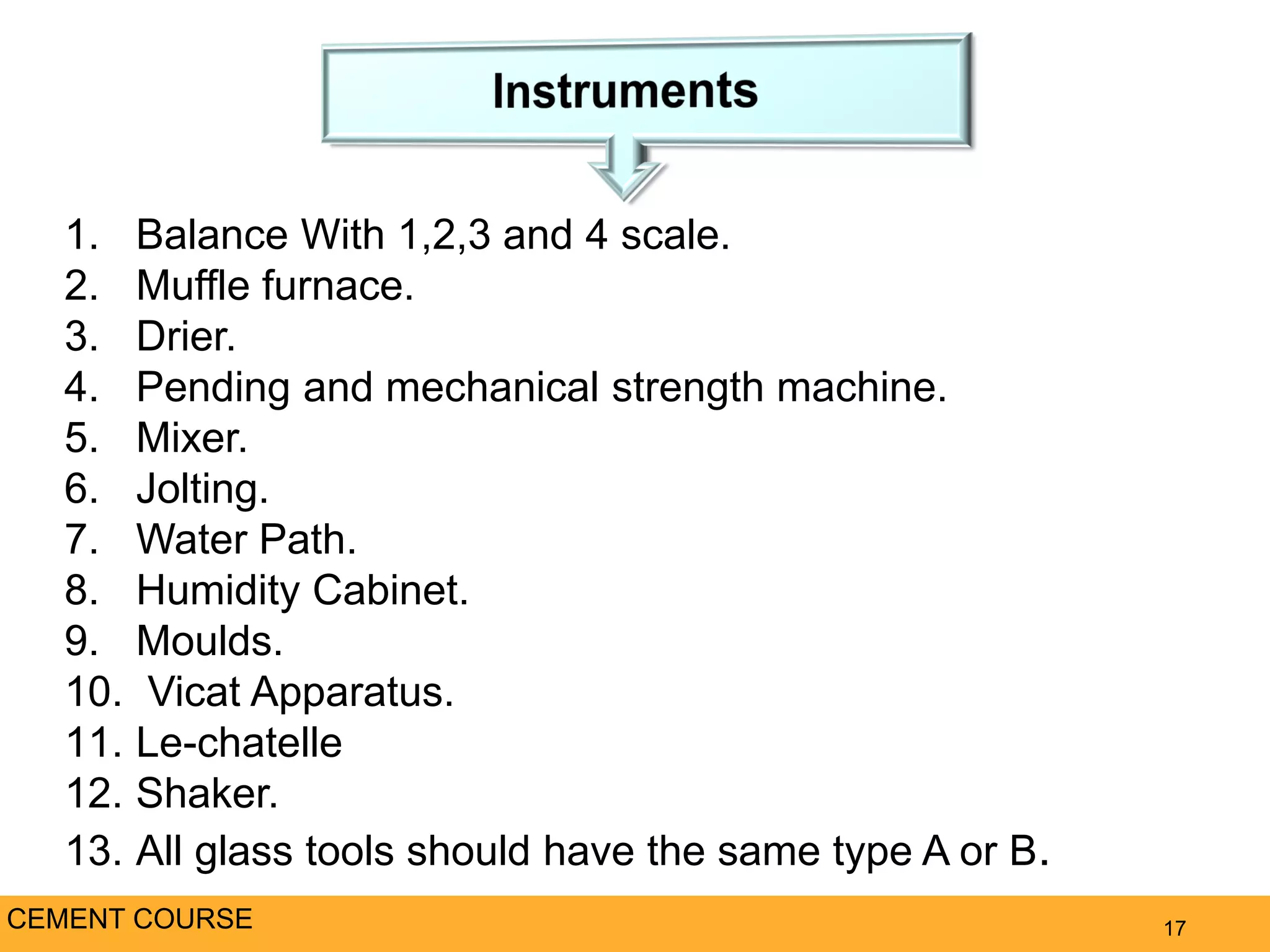 17CEMENT COURSE
1. Balance With 1,2,3 and 4 scale.
2. Muffle furnace.
3. Drier.
4. Pending and mechanical strength machine.
5. Mixer.
6. Jolting.
7. Water Path.
8. Humidity Cabinet.
9. Moulds.
10. Vicat Apparatus.
11. Le-chatelle
12. Shaker.
13. All glass tools should have the same type A or B.
 