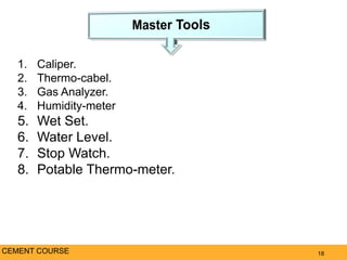 18CEMENT COURSE
1. Caliper.
2. Thermo-cabel.
3. Gas Analyzer.
4. Humidity-meter
5. Wet Set.
6. Water Level.
7. Stop Watch.
8. Potable Thermo-meter.
 