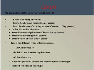 1
CEMENT
On completion of this class, you would be able to
• Know the history of cement
• Know the chemical composition of cement
• Describe the manufacturing process of cement (Dry process)
 Define Hydration of cement
 State the water requirement of Hydration of cement
 State the different types of cement
 State the uses of each type of cement
• Know the different types of tests on cement
(a) Consistency test
(b) Initial and final setting time tests
(c) Soundness test
• Know the grades of cement and their compressive strength
• Blended cement and their types
 