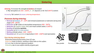 Venkataraman B. - Dept. of Metallurgical Engineering, AUCE(A). 10
Processes during sintering:
 Removal of moisture, RT - 150⁰C and removal of plasticizers or lubricants during early
stages (200 - 400⁰C).
 Reduction of ‘Co’ oxides at intermediate temperatures (400 - 700⁰C).
 Reduction of Tungsten oxides (WO) and mixed carbide oxides (>1000⁰C).
 Bonding of individual particles.
 Formation of WC-Co solid solution.
 Melting of binder phase: 1300 - 1400⁰C.
 Dissolution of WC particles in liquid phase (1400 - 1500⁰C) and reprecipitaion.
Care during sintering about:
Decarburization/Carburization from F/C atm.
Burning leads to blisters, swelling or blow holes on the surface.
Cracks due to thermal expansion gradient.
Buckling due to non-uniform density of green part.
Sintering: To increase the strength & hardness of compact.
In ‘H₂’ atmosphere at 1350 - 1550⁰C, ½ - 2hr depends on the ‘Co’(1495⁰C) content.
Increasing ‘Co’ content decreases sintering temperature.
 