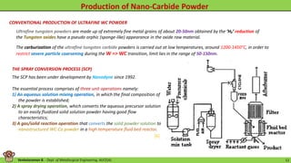 Venkataraman B. - Dept. of Metallurgical Engineering, AUCE(A). 12
CONVENTIONAL PRODUCTION OF ULTRAFINE WC POWDER
Ultrafine tungsten powders are made up of extremely fine metal grains of about 20-50nm obtained by the ‘H₂’ reduction of
the Tungsten oxides have a pseudo orphic (sponge-like) appearance in the oxide raw material.
The carburization of the ultrafine tungsten carbide powders is carried out at low temperatures, around 1200-1450°C, in order to
restrict severe particle coarsening during the W => WC transition, limit lies in the range of 50-150nm.
THE SPRAY CONVERSION PROCESS (SCP)
The SCP has been under development by Nanodyne since 1992.
The essential process comprises of three unit operations namely:
1) An aqueous solution mixing operation, in which the final composition of
the powder is established;
2) A spray drying operation, which converts the aqueous precursor solution
to an easily fluidized solid solution powder having good flow
characteristics;
3) A gas/solid reaction operation that converts the solid powder solution to
nanostructured WC-Co powder in a high temperature fluid bed reactor.
[6]
 