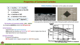 Venkataraman B. - Dept. of Metallurgical Engineering, AUCE(A). 16
Crack geometry indentation for hard metal, Palmqvist profile outlined with dotted.
Vickers hardness indentation on the surface of a sample
The hardness of cemented carbide: 1000 - 2000HV
by changing cobalt(Co) content and WC grain size.
3) Hot Hardness:
Importance for high speed machining.
6%Co grade has hardness of 100VPN at 750⁰C which is higher than that of
High Speed Steel at room temperature.
4) Impact Strength:
A measure of toughness.
WC-Co grades higher impact strength than WC-TiC-Co grades.
[7]
 