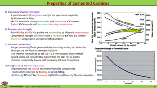 Venkataraman B. - Dept. of Metallurgical Engineering, AUCE(A). 17
5) Transverse-Rupture Strength:
A good measure of toughness user for bar specimens supported
by Cemented Carbides.
WC-Co material’s strength increases with increasing ‘Co’ content,
higher ‘Co’ contents and decreases sintering temperature.
7) Thermal conductivity:
Larger amounts of heat generated due to cutting action, by conduction
through the tool leads to damage or failure.
The thermal conductivity of WC-Co is 2-3 times higher than the High
Speed Steels and considerably higher than the WC-TiC-Co grades.
Thermal conductivity lowers with increasing TiC and Co contents.
6) Compressive Strength;
Both WC-Co, WC-TiC-Co grades are outstanding at elevated temperatures.
Compressive strength decreases with in increasing ‘Co’ and TiC content.
Maximum compressive strength at 4%Co content.
8) Coefficient of Thermal expansion:
Importance for the joining of cemented carbide components.
Tips to other materials by brazing or shrink fitting.
Addition of TiC and ‘Co’ increases slightly the coefficient of thermal expansion.
 