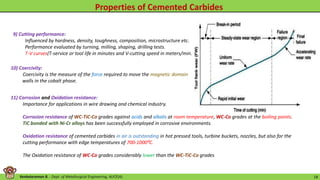 Venkataraman B. - Dept. of Metallurgical Engineering, AUCE(A). 18
9) Cutting performance:
Influenced by hardness, density, toughness, composition, microstructure etc.
Performance evaluated by turning, milling, shaping, drilling tests.
T-V curves(T-service or tool life in minutes and V-cutting speed in meters/min.
10) Coercivity:
Coercivity is the measure of the force required to move the magnetic domain
walls in the cobalt phase.
11) Corrosion and Oxidation resistance:
Importance for applications in wire drawing and chemical industry.
Corrosion resistance of WC-TiC-Co grades against acids and alkalis at room temperature, WC-Co grades at the boiling points.
TiC bonded with Ni-Cr alloys has been successfully employed in corrosive environments.
Oxidation resistance of cemented carbides in air is outstanding in hot pressed tools, turbine buckets, nozzles, but also for the
cutting performance with edge temperatures of 700-1000⁰C.
The Oxidation resistance of WC-Co grades considerably lower than the WC-TiC-Co grades
 