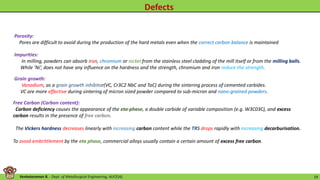 Venkataraman B. - Dept. of Metallurgical Engineering, AUCE(A). 19
Porosity:
Pores are difficult to avoid during the production of the hard metals even when the correct carbon balance is maintained
Impurities:
In milling, powders can absorb iron, chromium or nickel from the stainless steel cladding of the mill itself or from the milling balls.
While ‘Ni’, does not have any influence on the hardness and the strength, chromium and iron reduce the strength.
Free Carbon (Carbon content):
Carbon deficiency causes the appearance of the eta-phase, a double carbide of variable composition (e.g. W3C03C), and excess
carbon results in the presence of free carbon.
The Vickers hardness decreases linearly with increasing carbon content while the TRS drops rapidly with increasing decarburisation.
To avoid embrittlement by the eta phase, commercial alloys usually contain a certain amount of excess free carbon.
Grain growth:
Vanadium, as a grain growth inhibitor(VC, Cr3C2 NbC and TaC) during the sintering process of cemented carbides.
VC are more effective during sintering of micron sized powder compared to sub-micron and nano-grained powders.
 