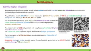 Venkataraman B. - Dept. of Metallurgical Engineering, AUCE(A). 28
The microstructure is examined 1500X-2000X under electron microscopy to reveal the
carbide grain size, distribution of carbide and binder phase and the presence of
secondary carbide phases.
The microstructure of WC-Co alloy contains only two phases α-phase(WC) and Ƴ-phase
(Co with WC in solid solution).
The α-phase (WC grains) appear as regular shapes such as triangles of trapeziums.
The microstructure of WC-TiC-Co grades, a second carbide phase as β-phase(TiC-WC
solid solution).
Heat tinting electrolytic etching consist in heating the metallographic specimens in air at 400-500⁰C which
leads to colouring of different phases.
After examining the fractured surface, the test piece is ground to flat within 0.025mm, lapped and polished with diamond powder
(replace by Boron Carbide powder as economy).
The polished test piece is etched for 3-4 minutes in a solution of 10%NaOH and K₃Fe(CN)₆ for WC-Co, an electrolytic etching by nitric-
hydrofluoric acid mixture for WC-TiC (TaC, NbC )-Co grades.
Scanning Electron Microscopy:
[1]
 