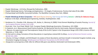 Venkataraman B. - Dept. of Metallurgical Engineering, AUCE(A). 02-09- 39
[5] Henderson, R.J., Chandler, H.W., Akisanya, A.R., Barber, H., Moriarty, B. (2000): Finite Element Modelling of Isostatic Pressing. Journal of
the European Ceramic Society, 1121-1128.
[6] Porat eta/., Proc. Euro Powd. Metall. Conf., European Powder Metallurgy Association, Shrewsbury, 101 (1996).
[7] B. Roebuck, et al., Measurement Good Practice Guide No. 20: Mechanical Tests for Hard metals, National Physical Laboratory, 1999.
[8] L. Åkesson, An experimental and Thermodynamic Study of the Co-W-C System In the Temperature Range 1470-1700 K, Science of Hard
Materials, p. 71-82, 1982.
[9] J.D. Kim and S.J.L.Kong. Formation of Grain Boundaries in Liquid phase sintered WC-Co Alloys. Journal of American Ceramic society,
88:500 503, 2005.
[10] V.Kumar, Z.Z.Fang, S.I.Wright, and M.M.Nowell. An analysis of Grain Boundaries and Grain Growth in Cemented Tungsten Carbide using
Orientation Imaging microscopy. Metallurgical and Materials Transactions A,37A:599 607,2006.
[11] Designation and properties of WC-10Co for different WC grain sizes (Richter, Ruthendorf and Drobniewski 1995).
[4] Powder Metallurgy & Nano Composites - HIP, Spark Plasma Sintering, High Energy Ball Milling lectures – 2016 by Dr. Baburao Jinugu,
Professor in the Dept. of Metallurgical Engineering, AUCE(A), Visakhapatnam, India.
[1] Powder Metallurgy – A.K.Sinha, Dhanpat Rai Publications, 2000.
[2] Powder Metallurgy Science, Technology and Applications – P.C.Angelo, R.Subramanian, Prentice Hall India (P) ltd, 2008.
[3] P.Schwartzkopf and R.Kieffer, Cemented Carbides. The MacMillan Company, New York, 1960ed.
 