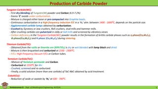 Venkataraman B. - Dept. of Metallurgical Engineering, AUCE(A). 5
Tungsten Carbide(WC):
- First dry blending of Tungsten(W) powder and Carbon (6.9-7.2%)
- Excess ‘C’ avoids under-carburization.
- Mixture is charged either loose or pre-compacted into Graphite boats.
- Continuous carburization in a high-frequency induction F/C in a ‘H₂’ atm. between 1400 - 1800⁰C, depends on the particle size.
- Agglomerated carbide lumps obtained by carburization.
- Crushed by Gyratory or Jaw crushers, Roll crushers, stud mills and hammer mills.
- After crushing carbides are pulverised in eddy or ball mills and screened by vibratory sieves
- Carbon deficiency in the Tungsten Carbide(WC) powder results in the formation of brittle carbide phases such as ƞ-phase(Co₃W₃C₄),
Ѳ-phase(Co₃W₆C₂) and K-phase (Co₃W₁₀C₄) during sintering.
Titanium Carbide(TiC):
- Obtained from the rutile or ilmenite ore (69%TiO₂) is dry or wet blended with lamp black and dried.
- Mixture is then briquetted and carburized at 2100 - 2300⁰C.
- F/Cs: High-Frequency Vacuum F/Cs or Carbon tubes.
Tantalum Carbide(TaC):
- Mixture of Tantalum pentoxide and Carbon.
- Carburized at 1550⁰C for 4hr.
- Crushed, screened and re-carburized.
- Finally, a solid solution (more than one carbide) of TaC-NbC obtained by acid treatment.
Cobalt(Co):
- Reduction of oxide or oxalate by ‘H₂’ at 600 - 700⁰C.
 