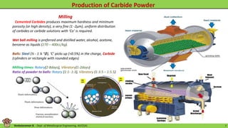 Venkataraman B. - Dept. of Metallurgical Engineering, AUCE(A). 7
Milling
Cemented Carbides produces maximum hardness and minimum
porosity (or high density), a very fine (1 -2μm), uniform distribution
of carbides or carbide solutions with ‘Co’ is required.
Wet ball milling is preferred and distilled water, alcohol, acetone,
benzene as liquids (270 – 400cc/kg).
Balls: Steel (½ - 1 ¼ “Ø), ‘C’ picks up (>0.5%) in the charge, Carbide
(cylinders or rectangle with rounded edges)
Milling times: Rotary(2-8days), Vibratory(1-2days)
Ratio of powder to balls: Rotary (1:1- 1:3), Vibratory (1:3.5 – 1:5.5)
 