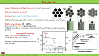 Venkataraman B. - Dept. of Metallurgical Engineering, AUCE(A). 8
Vacuum filtration or centrifugal treatment: Removal of liquid agent.
Drying and reduction treatment.
Sieving: removes agglomerates, flakes, impurities.
Addition of Lubricants (5 -10%): Paraffin wax dissolved in gasoline, alcohol, glycol solution.
Cold Pressing & Shaping: 70 – 100MPa.
Green density: 55 – 60% as of sintered density.
Hydraulic press: Blocks or plates, Intricate shapes (milling, slitting, turning, boring, surface
grinding)
Hot Isostatic pressing
About 1300 - 1350⁰C depends on ‘Co’,
in ‘Ar’ atm ‘C’ dies, 100 - 150MPa.
Produces high density, fine grain structure and
pore free parts.
[5]
 