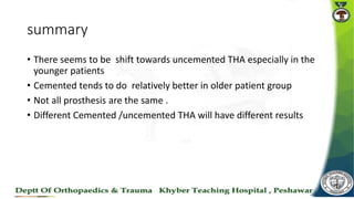 summary
• There seems to be shift towards uncemented THA especially in the
younger patients
• Cemented tends to do relatively better in older patient group
• Not all prosthesis are the same .
• Different Cemented /uncemented THA will have different results
 