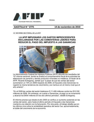 PRENSA
GACETILLA N ° 2775 14 de noviembre de 2010
12° INFORME SECTORIAL DE LA AFIP
LA AFIP IMPUGNARÁ LOS GASTOS IMPROCEDENTES
DECLARADOS POR LAS CEMENTERAS LÍDERES PARA
REDUCIR EL PAGO DEL IMPUESTO A LAS GANANCIAS
La Administración Federal de Ingresos Públicos (AFIP) difundió los resultados del
12º informe sectorial, donde se analizó el comportamiento fiscal de la actividad de
elaboración de cemento y demás productos minerales no metálicos. El titular de la
AFIP, Ricardo Echegaray, señaló que “a pesar de que las ventas del sector
aumentaron un 10% en 2009 respecto de 2008, el Impuesto a las Ganancias no
registró la misma tendencia de crecimiento y se mantuvo en el mismo nivel que el
año anterior”.
“En el 2009 las ventas del sector totalizaron $ 11.408 millones contra los $10.330
millones de 2008. Sin embargo, en cuanto a Ganancias, el pago no se incrementó
y alcanzó los $454 millones en los dos últimos períodos”, detalló Echegaray.
El informe precisa que desde el año 2005 se verifica un aumento sostenido en las
ventas del sector, pero hasta el último período el Impuesto a las Ganancias
mantenía una relación con la facturación. Por otra parte, el trabajo detalla que en
los últimos cinco años la rentabilidad operativa del sector fue, aproximadamente,
el doble del crecimiento de la economía.
 