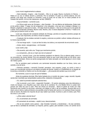 Autor: Stephen King



          Louis movió negativamente la cabeza.
       —Será tolerable, imagino —dijo Crandall—. Ella no se queja. Buena muchacha mi Norma. —
Había en su voz un afecto sincero y profundo. Por la carretera 15 pasó un camión-cisterna. Era tan
grande y tan largo que, durante un momento, Louis no pudo ver su casa. En un rótulo pintado en el
costado del camión, a la luz del crepúsculo, se leía: ORINCO.
          —Vaya armatoste —comentó Louis.
        —La Orinco está cerca de Orrington —dijo Crandall—. Es una fábrica de fertilizantes. Están todo
el día arriba y abajo. Y luego, los de la gasolina, y los volquetes, y los que van a trabajar a Bangor o a
Brewer y regresan a casa por la noche. —El viejo movió la cabeza—. Eso es lo único que no me gusta de
Ludlow. Esa condenada carretera. Mucho ruido. Noche y día. A veces despiertan a Norma. Y hasta a mí,
y eso que yo duermo como un leño.
       Louis que, después del constante estrépito de Chicago, percibía en aquellos extraños parajes de
Maine una paz casi imponente, se limitó a mover la cabeza.
       —Cualquier día los árabes cerrarán la espita y entonces se podrán cultivar violetas africanas en
la misma raya amarilla.
          —Tal vez tenga razón. —Louis se llevó la lata a los labios y se sorprendió de encontrarla vacía.
          —Ande, doctor, reengánchese —rió Crandall.
          Louis vaciló y dijo:
          —De acuerdo, pero sólo una. Tengo que marcharme pronto.
          —Lo comprendo. ¿No es un trajín eso de la mudanza?
       —Lo es —convino Louis, y los dos hombres quedaron en silencio. Era un silencio grato, como si
se conocieran de mucho tiempo. Era una sensación sobre la que Louis había leído en los libros, pero
nunca experimentado. Ahora se sentía avergonzado de haber pensado con tanta ligereza lo de la visita
del médico gratis.
         Por la carretera pasó zumbando una camioneta lanzando destellos con los faros, como una
estrella a ras de tierra.
         —Dichosa carretera —remachó Crandall, pensativo, casi ausente. Luego, se volvió a mirar a
Louis con una peculiar sonrisa en sus labios surcados de fisuras. Insertó un Chesterfield en un ángulo de
la sonrisa y encendió un fósforo con la uña del pulgar—, ¿Se acuerda del sendero que vio la niña?
          De momento, Louis no supo de qué le hablaba.
       Antes de quedarse dormida, Ellie había hablado de un montón de cosas. Luego, recordó. Aquella
senda bien recortada que serpenteaba cuesta arriba, rodeando el bosquecillo.
          —Sí; usted le prometió explicarle adonde lleva.
         —Se lo prometí y se lo diré —respondió Crandall—. El camino atraviesa unos dos kilómetros y
medio de bosque. Los chiquillos que viven cerca de la carretera 15 y de Middle Drive lo cuidan bien
porque son ellos los que lo usan. Pero los chicos se renuevan... Ahora la gente se muda con más
frecuencia que cuando yo era joven; entonces uno elegía un sitio y allí se quedaba. Aunque ellos se lo
dicen unos a otros y cada primavera una pandilla corta la hierba del camino y lo mantiene limpio durante
todo el verano. No todos los mayores de por aquí saben que existe, muchos sí, pero no todos, quiá. Pero
los crios sí, ya lo creo.
          —¿Ellos saben adonde lleva?
          —Sí; al cementerio de animales.
          —El cementerio de animales —repitió Louis, desconcertado.
        —No es tan extraño como parece —dijo Crandall, fumando y meciéndose—. Es esa carretera,
que se lleva a cantidad de animales. La mayoría, perros y gatos, pero también a otros. Un camión de la


                                                      9
 