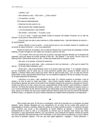 Autor: Stephen King



          —¿Subes, Lou?
          —Aún tardaré un rato. —Él la miró—. ¿Todo va bien?
          —Ya duermen. Los dos.
          Él la observó detenidamente.
          —Duermen los dos, pero tú, no,
          —Me encuentro bien. Estaba leyendo.
          —¿Te encuentras bien? ¿De verdad?
          —De verdad —sonrió ella—. Te quiero, Louis.
       —Y yo a ti, nena. —Lanzó una rápida mirada al anaquel. Allí estaba Troutman, en su sitio de
siempre. Louis puso la mano sobre el libro.
        —Church trajo una rata a casa mientras tú y Ellie estabais fuera —dijo ella tratando de sonreír—.
Uf, qué porquería.
        —Caray. Rachel, sí que lo siento. —Louis procuró que su voz no dejara traslucir lo culpable que
se sentía en aquel momento—. ¿Fue muy asqueroso?
         Rachel se sentó en la escalera. Con su bata de franela rosa, la cara limpia de maquillaje, la frente
brillante y el pelo recogido en una coleta con una goma, parecía una niña.
        —Ya lo limpié. Pero tuve que echar de la puerta a ese gato estúpido dándole con la boquilla del
aspirador, para que dejara de montar guardia al lado del... del cadáver. Y me gruñó. Church nunca me
había gruñido. Últimamente está muy raro. ¿Crees que puede tener el moquillo, Louis?
          —No; pero, si tú quieres, lo llevaré al veterinario.
        —Supongo que no será nada —dijo, y entonces le miró con disimulo—. ¿Por qué no subes? Es
que yo... Ya sé que estás trabajando, pero...
         —Pues claro —dijo él levantándose como si no tuviera nada que hacer. Y, en realidad, tampoco
era tan importante; pero él sabía que ya nunca escribiría aquella carta, porque el desfile nunca se
detiene, y mañana habría otras cosas que hacer. Pero la rata era toda suya, ¿no? La rata que Church
había traído a casa, seguramente hecha trizas, con los intestinos colgando y tal vez sin cabeza, era suya.
Sí; él había adquirido los derechos.
         —Vámonos a la cama —dijo, apagando las luces. Él y Rachel subieron la escalera. Louis la
abrazó y le hizo el amor lo mejor que pudo..., pero incluso cuando entraba en ella, duro y erecto,
escuchaba el gemido del viento al otro lado de los cristales cubiertos de escarcha y pensaba en Church,
el gato que fuera de su hija y ahora era suyo, preguntándose dónde estaría y qué acecharía o mataría
esta vez. «El fondo del corazón del hombre es más árido», pensó, y el viento silbaba su lúgubre música, y
a no muchos kilómetros de allí, Norma Crandall, que había tejido unos gorros de punto a juego para sus
hijos, yacía en su féretro de acero gris modelo American Eternal sobre una losa de mármol del depósito
de Mount Hope, y el algodón con que le habían rellenado las mejillas habría empezado a ennegrecerse.



                                                        34

        Ellie cumplió seis años. El día de su cumpleaños, volvió de la escuela con un sombrero de papel
ladeado, varios retratos dibujados por sus compañeros (en el mejor de los cuales EÍlie parecía un
espantapájaros risueño) y terribles relatos de caídas en el patio durante el recreo. La epidemia de gripe
pasó. Tuvieron que enviar a dos estudiantes al Centro Médico de Bangor, y Surrendra Hardu
probablemente le salvó la vida a un estudiante de primero que se llamaba nada menos que Peter
Humperton y cayó gravemente enfermo, con convulsiones, poco después de ingresar. Rachel se prendó
del rubio repartidor del supermercado A & P de Brewer y una noche estuvo ponderando a Louis lo relleno
que tenía el pantalón vaquero. «Tal vez sea sólo papel higiénico» —agregó—. «Pues pellízcale —


                                                       117
 