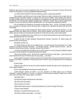 Autor: Stephen King



blasfemia, algo que ni aun ahora acababa de creer. O, lo que era peor, se mentía a sí mismo. No era que
tratara de convencerse, era que se engañaba deliberadamente.
          «¿Y dónde está la verdad? Si tanto te interesa la verdad, ¿cuál es esa verdad?»
        Para empezar, que Church ya no era un gato. Parecía un gato y actuaba como un gato, pero en
realidad era sólo una pobre imitación. La gente no lo veía, pero lo notaba. Louis recordó una noche en
que Miss Charlton estuvo en la casa, con ocasión de una pequeña cena que dieron los Creed poco antes
de Navidad. A la hora del café, estaban sentados aquí, charlando, cuando Church saltó al regazo de la
Charlton, que se lo sacudió de encima inmediatamente, con una mueca de repugnancia instintiva.
        Fue un incidente sin importancia. Ni siquiera lo comentaron. Pero... ocurrió. La Charlton notó algo
raro. Louis apuró la cerveza y fue en busca de otra. Si Gage volvía cambiado de aquel modo sería una
obscenidad.
        Destapó otra lata y bebió largamente. Ahora estaba borracho, francamente borracho, y al día
siguiente tendría una cabeza como un bombo. "Cómo asistí al entierro de mi hijo con resaca", por Louis
Creed, autor de "Cómo se me escapó de los dedos en el momento crucial" y otras muchas obras.
        Borracho. Completamente. Pero intuía que si se había emborrachado era para poder pensar en
aquella descabellada idea con serenidad.
       A pesar de todo, la idea resultaba morbosamente atractiva, hechicera. Sí, desde luego, por
encima de todo, tenía hechizo.
          Allí estaba Jud otra vez:
        «Lo haces porque es algo que se apodera de ti. Lo haces porque ese cementerio es un lugar
secreto, y tú quieres compartir el secreto... Te inventas razones..., parecen buenas razones..., pero en
realidad lo haces porque quieres. O porque no tienes más remedio.»
        La voz de Jud arrastrando las sílabas con su acento yanqui, la voz de Jud que le helaba la sangre
y le ponía la carne de gallina y le erizaba los pelillos del cogote.
        «Son cosas secretas, Louis... El fondo del corazón del hombre es más árido... como la tierra del
viejo cementerio micmac. El hombre cultiva lo que puede..., y lo cuida.»
         Louis empezó a repasar las otras cosas que Jud le había dicho acerca del cementerio micmac, a
relacionar los datos, a sopesarlos. Procedía del mismo modo en que se preparaba para los exámenes
finales.
          El perro."Spot".
       «Podía ver los sitios en los que se le había clavado el alambre de espino; allí no había pelo, y la
carne estaba hendida.»
          El toro. Otro expediente que acudía a la mente de Louis.
        «Lester Morgan enterró allí arriba a su toro campeón. Un black angus que se llamaba
"Hanratty"... Lester lo arrastró en un trineo... Le pegó un tiro dos semanas después. Aquel toro se volvió
malo, malo de verdad. Pero, que yo sepa, es el único.»
          «Se volvió malo.»
          «El fondo del corazón del hombre es más árido.»
          «Se volvió malo de verdad.»
          «Que yo sepa, es el único.»
          «Ante todo lo haces porque, una vez has estado allí, es como si el lugar fuera tuyo.»
          «Tenía la carne hendida.
          "Hanratty", un nombre ridículo para un toro.
          «El hombre cultiva lo que puede... y lo cuida.»


                                                     137
 