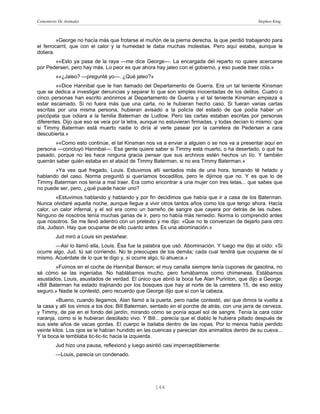 Cementerio De Animales                                                                          Stephen King



         »George no hacía más que frotarse el muñón de la pierna derecha, la que perdió trabajando para
el ferrocarril, que con el calor y la humedad le daba muchas molestias. Pero aquí estaba, aunque le
doliera.
       »«Esto ya pasa de la raya —me dice George—. La encargada del reparto no quiere acercarse
por Pedersen, pero hay más. Lo peor es que ahora hay jaleo con el gobierno, y eso puede traer cola.»
         »«¿Jaleo? —pregunté yo—. ¿Qué jaleo?»
        »«Dice Hannibal que le han llamado del Departamento de Guerra. Era un tal teniente Kinsman
que se dedica a investigar denuncias y separar lo que son simples inocentadas de los delitos. Cuatro o
cinco personas han escrito anónimos al Departamento de Guerra y el tal teniente Kinsman empieza a
estar escamado. Si no fuera más que una carta, no le hubieran hecho caso. Si fueran varias cartas
escritas por una misma persona, hubieran avisado a la policía del estado de que podía haber un
psicópata que odiara a la familia Baterman de Ludlow. Pero las cartas estaban escritas por personas
diferentes. Dijo que eso se veía por la letra, aunque no estuvieran firmadas, y todas decían lo mismo: que
si Timmy Baterman está muerto nadie lo diría al verle pasear por la carretera de Pedersen a cara
descubierta.»
       »«Como esto continúe, el tal Kinsman nos va a enviar a alguien o se nos va a presentar aquí en
persona —concluyó Hannibal—. Esa gente quiere saber si Timmy está muerto, o ha desertado, o qué ha
pasado, porque no les hace ninguna gracia pensar que sus archivos estén hechos un lío. Y también
querrán saber quién estaba en el ataúd de Timmy Baterman, si no era Timmy Baterman.»
       »Ya ves qué fregado, Louis. Estuvimos allí sentados más de una hora, tomando té helado y
hablando del caso. Norma preguntó si queríamos bocadillos, pero le dijimos que no. Y es que lo de
Timmy Baterman nos tenía a mal traer. Era como encontrar a una mujer con tres tetas... que sabes que
no puede ser, pero, ¿qué puede hacer uno?
        «Estuvimos hablando y hablando y por fin decidimos que había que ir a casa de los Baterman.
Nunca olvidaré aquella noche, aunque llegue a vivir otros tantos años como los que tengo ahora. Hacía
calor, un calor infernal, y el sol era como un barreño de sangre que cayera por detrás de las nubes.
Ninguno de nosotros tenía muchas ganas de ir, pero no había más remedio. Norma lo comprendió antes
que nosotros. Se me llevó adentro con un pretexto y me dijo: «Que no te convenzan de dejarlo para otro
día, Judson. Hay que ocuparse de ello cuanto antes. Es una abominación.»
         Jud miró a Louis sin pestañear.
        —Así lo llamó ella, Louis. Ésa fue la palabra que usó. Abominación. Y luego me dijo al oído: «Si
ocurre algo, Jud, tú sal corriendo. No te preocupes de los demás; cada cual tendrá que ocuparse de sí
mismo. Acuérdate de lo que te digo y, si ocurre algo, tú ahueca.»
        »Fuimos en el coche de Hannibal Benson; el muy canalla siempre tenía cupones de gasolina, no
sé cómo se las ingeniaba. No hablábamos mucho, pero fumábamos como chimeneas. Estábamos
asustados, Louis, asustados de verdad. El único que abrió la boca fue Alan Purinton, que dijo a George:
«Bill Baterman ha estado trajinando por los bosques que hay al norte de la carretera 15, de eso estoy
seguro.» Nadie le contestó, pero recuerdo que George dijo que sí con la cabeza.
        »Bueno, cuando llegamos, Alan llamó a la puerta, pero nadie contestó, así que dimos la vuelta a
la casa y allí los vimos a los dos: Bill Baterman, sentado en el porche de atrás, con una jarra de cerveza,
y Timmy, de pie en el fondo del jardín, mirando cómo se ponía aquel sol de sangre. Tenía la cara color
naranja, como si le hubieran desollado vivo. Y Bill... parecía que el diablo le hubiera pillado después de
sus siete años de vacas gordas. El cuerpo le bailaba dentro de las ropas. Por lo menos había perdido
veinte kilos. Los ojos se le habían hundido en las cuencas y parecían dos animalitos dentro de su cueva...
Y la boca le temblaba tic-tic-tic hacia la izquierda.
         Jud hizo una pausa, reflexionó y luego asintió casi imperceptiblemente:
         —Louis, parecía un condenado.




                                                   144
 
