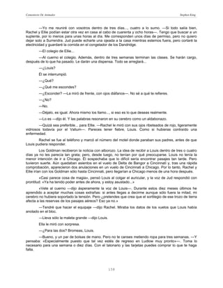 Cementerio De Animales                                                                           Stephen King



         —Yo me reuniré con vosotros dentro de tres días..., cuatro a lo sumo. —Si todo salía bien,
Rachel y Ellie podían estar otra vez en casa al cabo de cuarenta y ocho horas—. Tengo que buscar a un
suplente, por lo menos para unas horas al día. Me corresponden unos días de permiso, pero no quiero
dejar solo a Surrendra. Jud puede echarle una ojeada a la casa mientras estemos fuera, pero cortaré la
electricidad y guardaré la comida en el congelador de los Dandridge.
         —El colegio de Ellie...
       —Al cuerno el colegio. Además, dentro de tres semanas terminan las clases. Se harán cargo,
después de lo que ha pasado. Le darán una dispensa. Todo se arreglará...
         —¿Louis?
         Él se interrumpió.
         —¿Qué?
         —¿Qué me escondes?
         —¿Esconder? —La miró de frente, con ojos diáfanos—. No sé a qué te refieres.
         —¿No?
         —No.
         —Déjalo, es igual. Ahora mismo los llamo..., si eso es lo que deseas realmente.
         —Lo es —dijo él. Y las palabras resonaron en su cerebro como un aldabonazo.
        —Quizá sea preferible... para Ellie. —Rachel le miró con sus ojos ribeteados de rojo, ligeramente
vidriosos todavía por el Valium—. Pareces tener fiebre, Louis. Como si hubieras contraído una
enfermedad.
        Rachel se fue al teléfono y marcó el número del motel donde paraban sus padres, antes de que
Louis pudiera responder.
          Los Goldman recibieron la noticia con alborozo. La idea de recibir a Louis dentro de tres o cuatro
días ya no les parecía tan grata; pero, desde luego, no tenían por qué preocuparse. Louis no tenía la
menor intención de ir a Chicago. Él sospechaba que lo difícil sería encontrar pasajes tan tarde. Pero
tuvieron suerte. Aún quedaban asientos en el vuelo de Delta de Bangor a Cincinnatí y, tras una rápida
comprobación, aparecieron dos anulaciones en un vuelo de Cincinnati a Chicago. Por lo tanto, Rachel y
Ellie irían con los Goldman sólo hasta Cincinnati, pero llegarían a Chicago menos de una hora después.
        «Casi parece cosa de magia», pensó Louis al colgar el auricular, y la voz de Jud respondió con
prontitud: «Ya ha tenido poder antes de ahora, y estoy asustado...»
        «Vete al cuerno —dijo ásperamente la voz de Louis—. Durante estos diez meses últimos he
aprendido a aceptar muchas cosas extrañas: si antes llegas a decirme aunque sólo fuera la mitad, mi
cerebro no hubiera soportado la tensión. Pero ¿pretendes que crea que el sortilegio de ese trozo de tierra
afecta a las reservas de los pasajes aéreos? Eso ya no.»
       —Tendré que hacer el equipaje —dijo Rachel. Miraba los datos de los vuelos que Louis había
anotado en el bloc.
         —Lleva sólo la maleta grande —dijo Louis.
         Ella le miró con sorpresa.
         —¿Para las dos? Bromeas, Louis.
       —Bueno, y un par de bolsas de mano. Pero no te canses metiendo ropa para tres semanas. —Y
pensaba: «Especialmente puesto que tal vez estés de regreso en Ludlow muy pronto»—. Toma lo
necesario para una semana o diez días. Con el talonario y las tarjetas puedes comprar lo que te haga
falta.




                                                     158
 