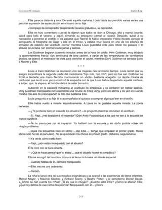Cementerio De Animales                                                                          Stephen King



        Ellie parecía distante y rara. Durante aquella mañana, Louis había sorprendido varias veces una
peculiar expresión de especulación en el rostro de su hija.
         «Complejo de conspirador despertando recelos gratuitos», se reprendió.
        Ellie no hizo comentario cuando le dijeron que todos se iban a Chicago, ella y mamá delante,
quizá para todo el verano, y siguió tomando su desayuno (cereal al cacao). Después, subió a su
habitación a ponerse el vestido y los zapatos que Rachel le había preparado. Había llevado consigo al
aeropuerto la fotografía de Gage y ella en el trineo, y estaba muy quieta en uno de los sillones de
armazón de plástico del vestíbulo inferior mientras Louis guardaba cola para retirar los pasajes y el
altavoz anunciaba con estridencia llegadas y salidas.
        Los Goldman llegaron cuarenta minutos antes de la hora de salida. Irwin Goldman, muy atildado
(y aparentemente fresco) con americana de lana casimir, a pesar de las temperaturas de veintitantos
grados, se acercó al mostrador de Avis para devolver el coche, mientras Dory Goldman se sentaba junto
a Rachel y Ellie.
                                                   * * *
        Louis e Irwin Goldman se reunieron con las mujeres casi al mismo tiempo. Louis temió que su
suegro escenificara la segunda parte del melodrama "hijo mío, hijo mío"; pero no fue así. Goldman se
limitó a tenderle una mano fláccida murmurando un «hola» bastante apagado. La rápida mirada de
confusión que lanzó a su yerno confirmó la sospecha con la que Louis había despertado aquella mañana,
a saber: que, la víspera, el hombre debía de estar borracho.
       Subieron en la escalera mecánica al vestíbulo de embarque y se sentaron sin hablar apenas.
Dory Goldman manoseaba nerviosamente una novela de Erica Jong, pero sin abrirla y de vez en cuando
miraba con aire de preocupación la foto que sostenía Ellie.
         Louis preguntó a su hija si le acompañaba al quiosco a comprar algo que leer en el avión.
        Ellie había vuelto a mirarle inquisitivamente. A Louis no le gustaba aquella mirada. Le ponía
nervioso.
         —¿Te portarás bien en casa de los abuelos? —le preguntó mientras cruzaban el vestíbulo.
        —Sí. Papi, ¿me descubrirá el inspector? Dice Andy Pasioca que a los que no van a la escuela los
busca la policía.
       —No te preocupes por el inspector. Yo hablaré con la escuela y en otoño podrás volver sin
ningún problema.
       —Ojalá me encuentre bien en otoño —dijo Ellie—. Tengo que empezar el primer grado. Hasta
ahora sólo he ido al parvulario. No sé qué hacen los chicos en primer grado. Deberes, seguramente.
         —Ya verás cómo estás bien.
         —Papi, ¿aún estás mosqueado con el abuelo?
         Él la miró con la boca abierta.
         —¿Qué te hace pensar que yo estoy..., que el abuelo no me es simpático?
         Ella se encogió de hombros, como si el tema no tuviera un interés especial.
         —Cuando hablas de él, pareces mosqueado.
         —Ellie, eso es una ordinariez.
         —Perdón.
       La niña le lanzó otra de sus miradas enigmáticas y se acercó a las estanterías de libros infantiles.
Mercer Meyer, y Maurice Sendak, y Richard Scarry, y Beatriz Potter, y el sempiterno Doctor Seuss.
«¿Cómo se dan cuenta los niños? ¿O es que lo intuyen? ¿Cuánto sabe Ellie? ¿Cómo le afecta? Ellie,
¿qué hay detrás de esa carita descolorida? Mosqueado con él... ¡Dios!»



                                                   164
 