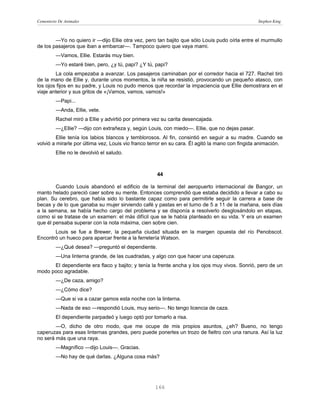 Cementerio De Animales                                                                           Stephen King



        —Yo no quiero ir —dijo Ellie otra vez, pero tan bajito que sólo Louis pudo oírla entre el murmullo
de los pasajeros que iban a embarcar—. Tampoco quiero que vaya mami.
         —Vamos, Ellie. Estarás muy bien.
         —Yo estaré bien, pero, ¿y tú, papi? ¿Y tú, papi?
        La cola empezaba a avanzar. Los pasajeros caminaban por el corredor hacia el 727. Rachel tiró
de la mano de Ellie y, durante unos momentos, la niña se resistió, provocando un pequeño atasco, con
los ojos fijos en su padre, y Louis no pudo menos que recordar la impaciencia que Ellie demostrara en el
viaje anterior y sus gritos de «¡Vamos, vamos, vamos!»
         —Papi...
         —Anda, Ellie, vete.
         Rachel miró a Ellie y advirtió por primera vez su carita desencajada.
         —¿Ellie? —dijo con extrañeza y, según Louis, con miedo—. Ellie, que no dejas pasar.
         Ellie tenía los labios blancos y temblorosos. Al fin, consintió en seguir a su madre. Cuando se
volvió a mirarle por última vez, Louis vio franco terror en su cara. Él agitó la mano con fingida animación.
         Ellie no le devolvió el saludo.



                                                     44

        Cuando Louis abandonó el edificio de la terminal del aeropuerto internacional de Bangor, un
manto helado pareció caer sobre su mente. Entonces comprendió que estaba decidido a llevar a cabo su
plan. Su cerebro, que había sido lo bastante capaz como para permitirle seguir la carrera a base de
becas y de lo que ganaba su mujer sirviendo café y pastas en el turno de 5 a 11 de la mañana, seis días
a la semana, se había hecho cargo del problema y se disponía a resolverlo desglosándolo en etapas,
como si se tratase de un examen: el más difícil que se le había planteado en su vida. Y era un examen
que él pensaba superar con la nota máxima, cien sobre cien.
       Louis se fue a Brewer, la pequeña ciudad situada en la margen opuesta del río Penobscot.
Encontró un hueco para aparcar frente a la ferretería Watson.
         —¿Qué desea? —preguntó el dependiente.
         —Una linterna grande, de las cuadradas, y algo con que hacer una caperuza.
      El dependiente era flaco y bajito; y tenía la frente ancha y los ojos muy vivos. Sonrió, pero de un
modo poco agradable.
         —¿De caza, amigo?
         —¿Cómo dice?
         —Que si va a cazar gamos esta noche con la linterna.
         —Nada de eso —respondió Louis, muy serio—. No tengo licencia de caza.
         El dependiente parpadeó y luego optó por tomarlo a risa.
        —O, dicho de otro modo, que me ocupe de mis propios asuntos, ¿eh? Bueno, no tengo
caperuzas para esas linternas grandes, pero puede ponerles un trozo de fieltro con una ranura. Así la luz
no será más que una raya.
         —Magnífico —dijo Louis—. Gracias.
         —No hay de qué darlas. ¿Alguna cosa más?




                                                    166
 