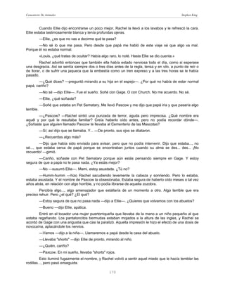 Cementerio De Animales                                                                              Stephen King



         Cuando Ellie dijo encontrarse un poco mejor, Rachel la llevó a los lavabos y le refrescó la cara.
Ellie estaba lastimosamente blanca y tenía profundas ojeras.
            —Ellie, ¿es que no vas a decirme qué te pasa?
       —No sé lo que me pasa. Pero desde que papá me habló de este viaje sé que algo va mal.
Porque él no estaba normal.
            «Louis, ¿qué tratas de ocultar? Había algo raro, lo noté. Hasta Ellie se dio cuenta.»
        Rachel advirtió entonces que también ella había estado nerviosa todo el día, como si esperase
una desgracia. Así se sentía siempre dos o tres días antes de la regla, tensa y en vilo, a punto de reír o
de llorar, o de sufrir una jaqueca que la embestía como un tren expreso y a las tres horas se le había
pasado.
       —¿Qué dices? —preguntó mirando a su hija en el espejo—. ¿Por qué no había de estar normal
papá, cariño?
            —No sé —dijo Ellie—. Fue el sueño. Soñé con Gage. O con Church. No me acuerdo. No sé.
            —Ellie, ¿qué soñaste?
            —Soñé que estaba en Pet Sematary. Me llevó Pascow y me dijo que papá iría y que pasaría algo
terrible.
       —¿Pascow? —Rachel sintió una punzada de terror, aguda pero imprecisa. ¿Qué nombre era
aquél y por qué le resultaba familiar? Creía haberlo oído antes, pero no podía recordar dónde—.
¿Soñaste que alguien llamado Paxcow te llevaba al Cementerio de las Mascotas?
            —Sí; así dijo que se llamaba. Y... —De pronto, sus ojos se dilataron.
            —¿Recuerdas algo más?
         —Dijo que había sido enviado para avisar, pero que no podía intervenir. Dijo que estaba..., no
sé..., que estaba cerca de papá porque se encontraban juntos cuando su alma se des... des... ¡No
recuerdo! —gimió.
       —Cariño, soñaste con Pet Sematary porque aún estás pensando siempre en Gage. Y estoy
segura de que a papá no le pasa nada. ¿Ya estás mejor?
            —No —susurró Ellie—. Mami, estoy asustada. ¿Tú no?
        —Humm-humm —hizo Rachel sacudiendo levemente la cabeza y sonriendo. Pero lo estaba,
estaba asustada. Y el nombre de Paxcow la obsesionaba. Estaba segura de haberlo oído meses o tal vez
años atrás, en relación con algo horrible, y no podía librarse de aquella zozobra.
        Percibía algo..., algo amenazador que estallaría de un momento a otro. Algo terrible que era
preciso rehuir. Pero ¿el qué? ¿El qué?
            —Estoy segura de que no pasa nada —dijo a Ellie—. ¿Quieres que volvamos con los abuelos?
            —Bueno —dijo Ellie, apática.
       Entró en el tocador una mujer puertorriqueña que llevaba de la mano a un niño pequeño al que
estaba regañando. Los pantaloncitos bermudas estaban mojados a la altura de las ingles, y Rachel se
acordó de Gage con una angustia que casi la paralizó. Aquella impresión le hizo el efecto de una dosis de
novocaína, aplacándole los nervios.
            —Vamos —dijo a la niña—. Llamaremos a papá desde la casa del abuelo.
            —Llevaba "shorts" —dijo Ellie de pronto, mirando al niño.
            —¿Quién, cariño?
            —Paxcow. En mi sueño, llevaba "shorts" rojos.
         Esto iluminó fugazmente el nombre, y Rachel volvió a sentir aquel miedo que le hacía temblar las
rodillas..., pero pasó enseguida.

                                                       170
 