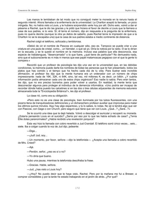 Cementerio De Animales                                                                              Stephen King



        Las manos le temblaban de tal modo que no consiguió meter la moneda en la ranura hasta el
segundo intentó. Ahora llamaba a la enfermería de la universidad. La Charlton aceptó la llamada, un poco
intrigada. No; no había visto a Louis, y le hubiera sorprendido verle hoy por allí. Dicho esto, volvió a dar el
pésame a Rachel, que le dio las gracias y le pidió que hiciera el favor de decirle a Louis que la llamara a
casa de sus padres, si lo veía. Sí; él tenía el número, dijo en respuesta a la pregunta de la enfermera,
pues no quería decirle (aunque la otra ya debía de saberlo, pues Rachel tenía la impresión de que a la
Charlton no se le escapaba una) que la casa de sus padres estaba a medio continente de distancia.
         Rachel colgó el teléfono, sofocada y temblorosa.
         «Debió de oír el nombre de Pascow en cualquier sitio, eso es. Tampoco se puede criar a una
criatura en una jaula de cristal, como... un hámster, o qué sé yo. Oiría la noticia por la radio. O se lo dirían
en la escuela, y se le quedó el nombre en la memoria. Incluso esa palabra que ella desconocía, esa
especie de trabalenguas, "desencarnado" o lo que fuere, ¿qué tiene de particular? No demuestra nada,
sino que el subconsciente es ni más ni menos que ese papel matamoscas pegajoso con el que la gente lo
compara.»
         Recordó que un profesor de psicología les dijo una vez en la universidad que, en las debidas
condiciones, la memoria puede darte los nombres de todas las personas que te han presentado, todos los
platos que has comido y el tiempo que ha hecho cada día de tu vida. Para ilustrar esta increíble
afirmación, el profesor les dijo que la mente humana era un ordenador con un número de chips
impresionante: nada de 16K, 32K, ni 64K, sino, tal vez, mil millones K, es decir, un billón. ¿Y cuánta
información podía almacenar cada uno de estos chips orgánicos? Eso nadie lo sabía. Pero eran tantos,
les dijo, que no era preciso borrarlos para poder volver a usarlos. En realidad, la mente tenía que
desconectar algunos para proteger al individuo de la demencia informática. «Uno podría ser incapaz de
recordar dónde había puesto los calcetines si en las dos o tres células adyacentes de memoria estuviera
almacenada toda la "Enciclopedia Británica"», les dijo el profesor.
         La clase rió, como era su obligación.
         «Pero esto no es una clase de psicología, bien iluminada por los tubos fluorescentes, con una
pizarra llena de tranquilizadoras definiciones y un dicharachero profesor auxiliar que improvisa para matar
los últimos quince minutos. Aquí hay algo espantoso, y tú lo sabes, lo notas. No sé si tendrá algo que ver
con Pascow, con Gage o con Church, pero seguro que tiene que ver con Louis. ¿Qué...? ¿Será...?»
         Se le ocurrió una idea que la dejó helada. Volvió a descolgar el auricular y recuperó su moneda.
¿Estaría pensando Louis en el suicidio? ¿Sería por eso por lo que las había echado de casa? ¿Tenía
Ellie dotes paranormales? ¿Había recibido una revelación psíquica?
         Esta vez hizo la llamada con cobro revertido a Jud Crandall. El teléfono sonó cinco veces... seis...
siete. Iba a colgar cuando la voz de Jud dijo, jadeante:
         —Diga...
         —¡Jud! Jud, soy...
        —Un momento, por favor, señora —dijo la telefonista—. ¿Acepta una llamada a cobro revertido
de Mrs. Creed?
         —Ajá.
         —Perdón, señor, ¿eso es sí o no?
         —Yo diría que bueno.
         Hubo una pausa, mientras la telefonista descifraba la frase.
         —Gracias. Hable, señora.
         —Jud, ¿has visto a Louis hoy?
       —¿Hoy? No puedo decir que le haya visto, Rachel. Pero por la mañana me fui a Brewer, a
comprar comestibles y por la tarde he estado trabajando en el jardín de atrás. ¿Por qué?



                                                     172
 