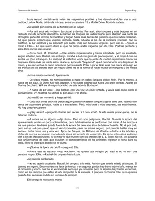Cementerio De Animales                                                                         Stephen King



       Louis repasó mentalmente todas las respuestas posibles y fue desestimándolas una a una:
Ludlow, Ludlow Norte, detrás de mi casa, entre la carretera 15 y Middle Drive. Movió la cabeza.
         Jud señaló por encima de su hombro con el pulgar.
        —Por ahí está todo —dijo—. La ciudad y demás. Por aquí, sólo bosques y más bosques en un
radio de más de ochenta kilómetros. Lo llaman los bosques de Ludlow Norte, pero abarcan una punta de
Orrington, parte del término de Rockford y llegan hasta esas tierras del gobierno que los indios reclaman.
Sé que parece extraño que vuestra hermosa casita, situada al pie de la carretera principal, con su
teléfono, su luz eléctrica y su televisión por cable, linde con bosques vírgenes, pero así es. —Volvió a
mirar a Ellie—. Lo que quiero decir es que no debes andar vagando por ahí, Ellie. Podrías perderte y
sabe Dios dónde irías a parar.
        —No lo haré, Mr. Crandall. —Ellie estaba impresionada, y hasta intimidada, pero no asustada,
según advirtió Louis. Rachel, sin embargo, miraba a Jud con gesto de preocupación, y el propio Louis se
sentía un poco intranquilo. Lo atribuyó al instintivo temor que la gente de ciudad experimenta hacia los
bosques. Hacía más de veinte años, desde su época de "boy-scout", que Louis no tenía una brújula en la
mano, y sus recuerdos de cómo orientarse por la estrella Polar o por el lado en el que crece el musgo en
los troncos de los árboles eran tan vagos como los de la forma de hacer nudos de margarita o de media
pina.
         Jud los miraba sonriendo ligeramente.
       —De todos modos, no hemos perdido a nadie en estos bosques desde 1934. Por lo menos, a
nadie de por aquí. El último fue Will Jeppson, y no puede decirse que fuera una gran pérdida. Aparte de
Stanny Bouchard, Will era el mayor borracho de este lado de Bucksport.
      —A nadie de por aquí —dijo Rachel, con una voz un poco forzada, y Louis casi podía leerle el
pensamiento: «Y nosotros no somos de por aquí.» Por ahora.
         Jud meditó un momento y luego asintió.
       —Cada dos o tres años se pierde algún que otro forastero, porque la gente cree que, estando tan
cerca de la carretera principal, nadie va a extraviarse. Pero, más tarde o más temprano, los encontramos.
No hay que preocuparse.
         —¿Hay alces? —preguntó Rachel con recelo. Y Louis sonrió. Si ella quería preocuparse, no le
faltarían motivos.
         —A veces se ve alguno —dijo Jud—. Pero no son peligrosos, Rachel. Durante la época del
apareamiento andan un poco soliviantados, pero habitualmente se conforman con mirar. A los únicos a
los que parecen tenérsela jurada fuera de la época del celo son a los de Massachusetts. No sé por qué,
pero así es. —Louis pensó que el viejo bromeaba, pero no estaba seguro. Jud parecía hablar muy en
serio—. Lo he visto una y otra vez. Tipos de Saugus, de Milton o de Weston subidos a los árboles y
chillando que les perseguían manadas de alces del tamaño de un camión. Es como si los alces pudieran
oler a los de Massachusetts. A lo mejor lo que huelen son las prendas de L. L. Bean. No sé. Me gustaría
que universitarios de esos que estudian el comportamiento de los animales eligieran el tema para su
tesis, pero no creo que a nadie se le ocurra.
         —¿Qué es la época de celo? —preguntó Ellie.
       —Ahora eso no importa —dijo Rachel—. No quiero que vengas por aquí si no es con una
persona mayor, Ellie. —Rachel dio un paso hacia Louis.
         Jud parecía contrariado.
        —Yo no quería asustarte, Rachel. Ni tampoco a la niña. No hay que tenerle miedo al bosque. El
camino es seguro. En primavera se llena de hierba, y en algunos puntos hay barro todo el año, menos en
el cincuenta y cinco, que fue el verano más seco que yo recuerde; pero ni siquiera hay hiedra venenosa,
como en los campos que están al lado del jardín de la escuela. Y procura no tocarla Ellie, si no quieres
pasarte tres semanas metida en un baño de almidón.
         Ellie ahogó la risa con la mano.


                                                   16
 