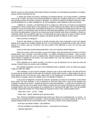Autor: Stephen King



Rachel, que por lo visto se había derramado el frasco de catsup o la mermelada de grosella en el vestido,
porque lo tenía manchado de rojo.
        Y, detrás del montón de troncos, alzándose con estatura titánica, con la piel amarilla y cuarteada
como la de un reptil, unos ojos como faros antiniebla con caperuza y aquellas orejas que no eran orejas
sino grandes cuernos de carnero, estaba el "wendigo", un animal con aspecto de lagarto nacido de mujer,
que los señalaba con un dedo cartilaginoso, de uña puntiaguda, y ellos alzaban la cara para mirarle...
        —Déjalo ya —susurró, y se estremeció al oír su propia voz. Ahora iría a la cocina y se prepararía
un desayuno, como si aquél fuera un día cualquiera. Un buen desayuno de soltero, lleno de reconfortante
colesterol. Un par de huevos fritos y bocadillos de fiambre con una rodaja de cebolla tierna cada uno. Olía
a sudor, a tierra y a inmundicias, pero la ducha la reservaba para después; por el momento, no se sentía
con ánimo de desnudarse, incluso tal vez tuviera que sacar el bisturí para cortar el pantalón y liberar su
maltrecha rodilla. Era una lástima tratar así un instrumental tan bueno; pero en la casa no había cuchillo
que cortara la gruesa lona del pantalón vaquero y las tijeras de labor de Rachel, mucho menos.
          Pero lo primero, el desayuno.
        Cruzó la sala dando un rodeo por la puerta principal para mirar el pequeño coche azul parado
delante de la casa de Jud. Estaba cubierto de rocío, lo cual indicaba que llevaba allí un buen rato. Church
seguía en el techo, pero ya no dormía, sino que parecía mirar fijamente a Louis con sus feos ojos
amarillentos.
          Louis se retiró de la puerta apresuradamente, como si le hubieran pillado fisgando.
        Entró en la cocina, sacó una sartén, la puso en el fogón, tomó dos huevos de la nevera. La cocina
estaba limpia, clara, luminosa. Louis trató de silbar —un silbido ambientaría la mañana—, pero no pudo.
Las cosas parecían estar bien, pero no estaban bien. Sentía la casa terriblemente vacía, y el trabajo de la
noche anterior le pesaba en los huesos. Las cosas estaban mal, muy mal; percibía una sombra que se
cernía sobre él y sintió miedo.
        Entró cojeando en el cuarto de baño y se tomó un par de aspirinas con un vaso de zumo de
naranja. Cuando volvía a la cocina, sonó el teléfono.
        No contestó enseguida, sino que lo miró sintiéndose lento y estúpido, como un cretino que jugara
a algo sin saber las reglas.
        «No contestes, no se te ocurra contestar, porque te van a dar la mala noticia, ahí está el final de
la correa que te arrastra hacia el otro lado de la esquina, donde está lo oscuro, y estoy seguro de que no
tienes ganas de ver lo que hay allí, Louis, seguro que no, de manera que no contestes y sal corriendo, el
coche está en el garaje, sube a él y lárgate, pero no contestes al teléfono...»
        Louis cruzó la habitación y levantó el auricular, apoyando una mano en la secadora, como tantas
otras veces. Era Irwin Goldman, y en el momento en que Irwin decía hola, Louis vio las pisadas que
cruzaban el suelo de la cocina —huellas de barro de unos pies pequeños— y sintió que el corazón se le
paralizaba y que los ojos se le salían de las órbitas, y pensó que si en aquel momento se hubiera mirado
al espejo habría visto una cara sacada de un grabado de un manicomio del siglo XVII. Eran las pisadas
de Gage. Gage había estado allí, había estado allí durante la noche. Pero ¿dónde estaba ahora?
          —Aquí Irwin, Louis... ¿Louis...? Oiga...
          —Hola, Irwin —dijo él, sabiendo ya lo que iba a decir
        Irwin. Ahora se explicaba la presencia del coche azul. Ahora se lo explicaba todo. La correa..., la
correa que le arrastraba hacia la oscuridad... Ahora avanzaba deprisa, una mano delante de otra. Ah, si
pudiera soltarse antes de ver lo que había al final... Pero era su correa. Él se la había buscado.
          —Creí que nos habían cortado —dijo Goldman.
          —Es que el teléfono me resbaló de la mano. —Louis tenía la voz serena.
          —¿Rachel llegó bien?



                                                     211
 