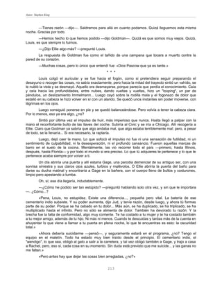 Autor: Stephen King



       —Tienes razón —dijo—. Saldremos para allá en cuanto podamos. Quizá lleguemos esta misma
noche. Gracias por todo.
        —Hemos hecho lo que hemos podido —dijo Goldman—. Quizá es que somos muy viejos. Quizá,
Louis, es que siempre lo fuimos.
          —¿Dijo Ellie algo más? —preguntó Louis.
       La respuesta de Goldman fue como el tañido de una campana que tocara a muerto contra la
pared de su corazón.
          —Muchas cosas, pero lo único que entendí fue: «Dice Pascow que ya es tarde.»
                                                      * * *
         Louis colgó el auricular y se fue hacia el fogón, como si pretendiera seguir preparando el
desayuno o recoger las cosas, no sabía exactamente, pero hacia la mitad del trayecto sintió un vahído, se
le nubló la vista y se desmayó. Aquello era desmayarse, porque parecía que perdía el conocimiento. Caía
y caía hacia las profundidades, entre nubes, dando vueltas y vueltas, hizo un "looping", un par de
péndulos, un deslizamiento Immelmann... Luego cayó sobre la rodilla mala y el fogonazo de dolor que
estalló en su cabeza le hizo volver en sí con un alarido. Se quedó unos instantes sin poder moverse, con
lágrimas en los ojos.
        Luego consiguió ponerse en pie y se quedó balanceándose. Pero volvía a tener la cabeza clara.
Por lo menos, eso ya era algo, ¿no?
         Sintió por última vez el impulso de huir, más imperioso que nunca. Hasta llegó a palpar con la
mano el reconfortante bulto de las llaves del coche. Subiría al Civic y se iría a Chicago. Allí recogería a
Ellie. Claro que Godman ya sabría que algo andaba mal, que algo estaba terriblemente mal; pero, a pesar
de todo, se la llevaría... Si era necesario, la raptaría.
        Luego, dejó caer la mano. Lo que sofocó el impulso no fue ni una sensación de futilidad, ni un
sentimiento de culpabilidad, ni la desesperación, ni el profundo cansancio. Fueron aquellas marcas de
barro en el suelo de la cocina. Mentalmente, las vio recorrer todo el país —primero, hasta Illinois,
después, hasta Florida— y por todo el mundo si era preciso. Lo que tú adquieres te pertenece y lo que te
pertenece acaba siempre por volver a ti.
        Un día abriría una puerta y allí estaría Gage, una parodia demencial de su antiguo ser, con una
sonrisa siniestra y sus claros ojos azules, turbios y malévolos. O Ellie abriría la puerta del baño para
darse su ducha matinal y encontraría a Gage en la bañera, con el cuerpo lleno de bultos y costurones,
limpio pero apestando a tumba.
          Oh, sí; ese día llegaría, indudablemente.
      —¿Cómo he podido ser tan estúpido? —preguntó hablando solo otra vez, y sin que le importara
—. ¿Cómo...?
         «Pena, Louis, no estupidez. Existe una diferencia..., pequeña pero vital. La batería de ese
cementerio indio subsiste. Y su poder aumenta, dijo Jud, y tenía razón, desde luego, y ahora tú formas
parte de su poder. Porque se ha cebado en tu dolor... Más aún, se ha duplicado, se ha triplicado, se ha
multiplicado hasta el infinito. Pero no sólo se alimenta de dolor. También ha devorado tu razón. Y la
brecha fue la falta de conformidad, algo muy corriente. Te ha costado a tu mujer y te ha costado también
a tu mejor amigo, además de tu hijo. Ni más ni menos. Cuando te descuidas y tardas más de la cuenta en
ahuyentar lo que viene a llamar a tu puerta en plena noche, lo que te encuentras es esto: la oscuridad
total.»
        «Ahora debería suicidarme —pensó—, y seguramente estará en el programa, ¿no? Tengo el
equipo en el maletín. Todo ha estado muy bien traído desde el principio. El cementerio indio, el
"wendigo", lo que sea, obligó al gato a salir a la carretera, y tal vez obligó también a Gage, y trajo a casa
a Rachel, pero, eso sí, cada cosa en su momento. Sin duda está previsto que me suicide... y las ganas no
me faltan.»
          «Pero antes hay que dejar las cosas bien arregladas, ¿no?»


                                                      213
 